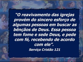 “ O reavivamento das igrejas provém do sincero esforço de algumas pessoas em buscar as bênçãos de Deus. Essa pessoa tem fome e sede Deus, e pede com fé, recebendo de acordo com ele”.  Serviço Cristão 121 