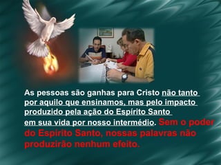 As pessoas são ganhas para Cristo  não tanto  por aquilo que ensinamos, mas pelo impacto  produzido pela ação do Espírito Santo  em sua vida por nosso intermédio .  Sem o poder  do Espírito Santo, nossas palavras não  produzirão nenhum efeito . 