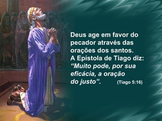 Deus age em favor do  pecador através das  orações dos santos.  A Epístola de Tiago diz:  “ Muito pode, por sua  eficácia, a oração  do justo”.   (Tiago 5:16) 