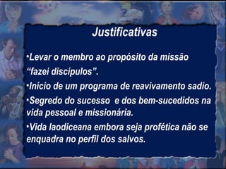 Justificativas Levar o membro ao propósito da missão  “ fazei discípulos”. Início de um programa de reavivamento sadio. Segredo do sucesso  e dos bem-sucedidos na vida pessoal e missionária. Vida laodiceana embora seja profética não se enquadra no perfil dos salvos. 