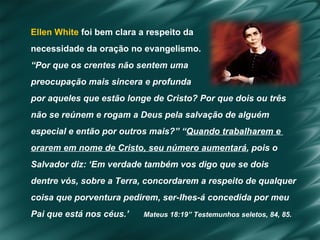 Ellen White  foi bem clara a respeito da  necessidade da oração no evangelismo.   “ Por que os crentes não sentem uma  preocupação mais sincera e profunda  por aqueles que estão longe de Cristo? Por que dois ou três  não se reúnem e rogam a Deus pela salvação de alguém  especial e então por outros mais?” “ Quando trabalharem e  orarem em nome de Cristo, seu número aumentará , pois o  Salvador diz: ‘Em verdade também vos digo que se dois  dentre vós, sobre a Terra, concordarem a respeito de qualquer  coisa que porventura pedirem, ser-lhes-á concedida por meu  Pai que está nos céus.’  Mateus 18:19” Testemunhos seletos, 84, 85. 