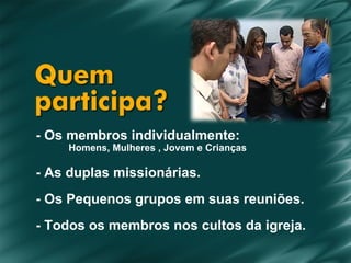 - Os membros individualmente: Homens, Mulheres , Jovem e Crianças - As duplas missionárias. - Os Pequenos grupos em suas reuniões. - Todos os membros nos cultos da igreja. 
