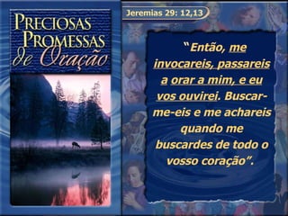 Jeremias 29: 12,13   “ Então,  me invocareis, passareis a   orar a mim, e eu vos ouvirei . Buscar-me-eis e me achareis quando me buscardes de todo o vosso coração”.  