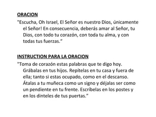 ORACION "Escucha, Oh Israel, El Señor es nuestro Dios, únicamente el Señor! En consecuencia, deberás amar al Señor, tu Dios, con todo tu corazón, con toda tu alma, y con todas tus fuerzas.“ INSTRUCTION PARA LA ORACION "Toma de corazón estas palabras que te digo hoy. Grábalas en tus hijos. Repítelas en tu casa y fuera de ella; tanto si estas ocupado, como en el descanso. Átalas a tu muñeca como un signo y déjalas ser como un pendiente en tu frente. Escríbelas en los postes y en los dinteles de tus puertas.” 