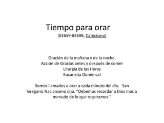Tiempo para orar  (#2659-#2698,  Catecismo) Oración de la mañana y de la noche. Acción de Gracias antes y después de comer Liturgia de las Horas Eucaristia Dominical Somos llamados a orar a cada minuto del día.  San Gregorio Nacianceno dijo: "Debemos recordar a Dios mas a menudo de lo que respiramos." 