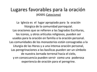 Lugares favorables para la oración  (#2691  Catecismo) La  Iglesia es  el  lugar apropiado para  la  oración litúrgica de la comunidad parroquial. Las oraciones que se refieren a las Sagradas Escrituras, los iconos, y otros artículos religiosos, pueden ser usados para la oración en familia o la oración personal. Las comunidades de los monasterios están consagradas a la Liturgia de las Horas y a una intensa oración personal, Las peregrinaciones a las basílicas pueden ser un símbolo de nuestra Jornada terrenal hacia el cielo, y en consecuencia pueden servir  como una  poderosa experiencia de oración para el peregrine. 