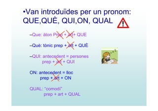 •Van introduïdes per un pronom:
QUE,QUÈ, QUI,ON, QUAL
 –Que: àton Prep + art+ QUE

 –Què: tònic prep + art + QUÈ

 –QUI: antecedent = persones
       prep + art + QUI

 ON: antecedent = lloc
     prep + art + ON

 QUAL: “comodí”
      prep + art + QUAL
 