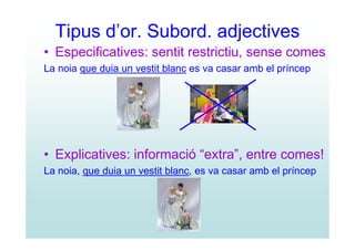 Tipus d’or. Subord. adjectives
• Especificatives: sentit restrictiu, sense comes
La noia que duia un vestit blanc es va casar amb el príncep




• Explicatives: informació “extra”, entre comes!
La noia, que duia un vestit blanc, es va casar amb el príncep
 