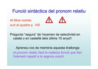 Funció sintàctica del pronom relatiu
Al llibre només
surt al quadre p. 105

Pregunta “segura” de l’examen de selectivitat en
  català o en castellà dels últims 10 anys!!

     Apreneu-vos de memòria aquesta tirallonga:
  el pronom relatiu farà la mateixa funció que faci
  l’element repetit a la segona oració.
 