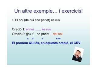 Un altre exemple… i exercicis!
• El noi (de qui t’he parlat) és rus.

Oració 1: el noi……. és rus
Oració 2: (jo) t’ he parlat del noi
           S   CI     V          CRV

El pronom QUI és, en aquesta oració, el CRV
 