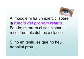 Al moodle hi ha un exercici sobre
la funció del pronom relatiu.
Feu-lo; mirarem el solucionari i
resoldrem els dubtes a classe.

Si no en teniu, és que no heu
treballat prou.
 