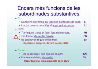 Encara més funcions de les
  subordinades substantives
– CI:
   • Donarem el premi a qui faci més bombolles de sabó; LI
   • L'actor donava un autògraf a qui se li acostava    LI
– CRV:
   • T'arrisques Ø que et facin fora del concurs;       HI
   • van tractar d'arreglar l'aixeta;                   EN
   • es queixaven Ø que tenien fred                     EN
       Recordeu: mai prep. davant la conj. QUE


– Cnom:
   • Tinc la sospita Ø que això no és cert;           EN
   • Mantenia el desig d'anar-hi;                     EN
        Recordeu: mai prep. davant la conj. QUE
 