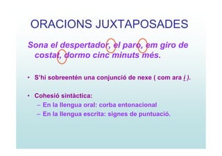ORACIONS JUXTAPOSADES
Sona el despertador, el paro, em giro de
 costat, dormo cinc minuts més.

• S’hi sobreentén una conjunció de nexe ( com ara i ).

• Cohesió sintàctica:
   – En la llengua oral: corba entonacional
   – En la llengua escrita: signes de puntuació.
 