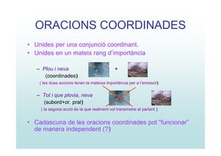 ORACIONS COORDINADES
• Unides per una conjunció coordinant.
• Unides en un mateix rang d’importància

   – Plou i neva                            +
      (coordinades)
    ( les dues accions tenen la mateixa importància per a l’emissor)


   – Tot i que plovia, neva
     (subord+or. pral)
    ( la segona acció és la que realment vol transmetre el parlant )


• Cadascuna de les oracions coordinades pot “funcionar”
  de manera independent (?)
 