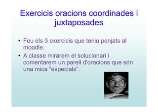 Exercicis oracions coordinades i
          juxtaposades

• Feu els 3 exercicis que teniu penjats al
  moodle.
• A classe mirarem el solucionari i
  comentarem un parell d'oracions que són
  una mica “especials”.
 