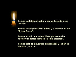 Hemos explotado al pobre y hemos llamado a eso "suerte".    Hemos recompensado la pereza y la hemos llamado "Ayuda Social".    Hemos matado a nuestros hijos que aun no han nacido y lo hemos llamado "la libre elección".    Hemos abatido a nuestros condenados y lo hemos llamado "justicia". 