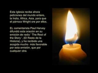 Esta Iglesia recibe ahora peticiones del mundo entero, la India, África, Asia, para que el párroco Wright ore por ellos.    EL comentarista Paul Harvey difundió esta oración en su emisión de radio ' The Rest of the Story ', (El Resto de la Historia), y ha recibido una acogida mucho  más favorable por esta emisión, que por cualquier otra. 