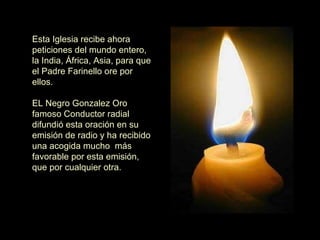 Esta Iglesia recibe ahora peticiones del mundo entero, la India, África, Asia, para que el Padre Farinello ore por ellos.    EL Negro Gonzalez Oro famoso Conductor radial difundió esta oración en su emisión de radio y ha recibido una acogida mucho  más favorable por esta emisión, que por cualquier otra. 