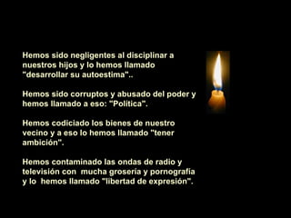    Hemos sido negligentes al disciplinar a nuestros hijos y lo hemos llamado "desarrollar su autoestima"..    Hemos sido corruptos y abusado del poder y hemos llamado a eso: "Política".    Hemos codiciado los bienes de nuestro vecino y a eso lo hemos llamado "tener ambición".    Hemos contaminado las ondas de radio y televisión con  mucha grosería y pornografía y lo  hemos llamado "libertad de expresión".   