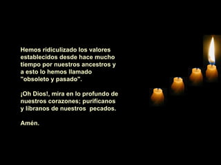 Hemos ridiculizado los valores establecidos desde hace mucho tiempo por nuestros ancestros y a esto lo hemos llamado "obsoleto y pasado".    ¡Oh Dios!, mira en lo profundo de nuestros corazones; purifícanos y líbranos de nuestros  pecados.    Amén.   