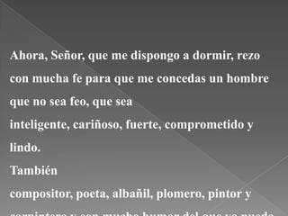 Ahora, Señor, que me dispongo a dormir, rezo
con mucha fe para que me concedas un hombre
que no sea feo, que sea
inteligente, cariñoso, fuerte, comprometido y
lindo.
También
compositor, poeta, albañil, plomero, pintor y
 