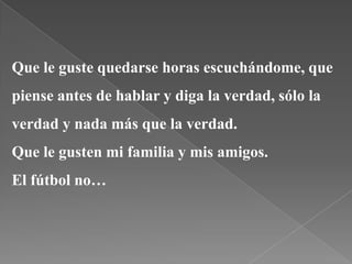 Que le guste quedarse horas escuchándome, que
piense antes de hablar y diga la verdad, sólo la
verdad y nada más que la verdad.
Que le gusten mi familia y mis amigos.
El fútbol no…
 