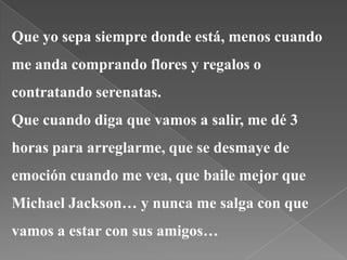 Que yo sepa siempre donde está, menos cuando
me anda comprando flores y regalos o
contratando serenatas.
Que cuando diga que vamos a salir, me dé 3
horas para arreglarme, que se desmaye de
emoción cuando me vea, que baile mejor que
Michael Jackson… y nunca me salga con que
vamos a estar con sus amigos…
 
