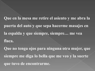Que en la mesa me retire el asiento y me abra la
puerta del auto y que sepa hacerme masajes en
la espalda y que siempre, siempre… me vea
flaca.
Que no tenga ojos para ninguna otra mujer, que
siempre me diga lo bella que me veo y la suerte
que tuvo de encontrarme.
 