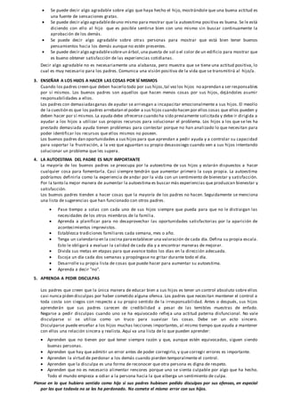  Se puede decir algo agradable sobre algo que haya hecho el hijo, mostrándole que una buena actitud es
una fuente de sensaciones gratas.
 Se puede decir algo agradabledeuno mismo para mostrar que la autoestima positiva es buena. Se le está
diciendo con ello al hijo que es posible sentirse bien con uno mismo sin buscar continuamente la
aprobación de los demás.
 Se puede decir algo agradable sobre otras personas para mostrar que está bien tener buenos
pensamientos hacia los demás aunque no estén presentes.
 Se puede decir algo agradablesobreun árbol,una puesta de sol o el color de un edificio para mostrar que
es bueno obtener satisfacción de las experiencias cotidianas.
Decir algo agradable no es necesariamente una alabanza, pero muestra que se tiene una actitud positiva, lo
cual es muy necesario para los padres. Comunica una visión positiva de la vida que se transmitirá al hijo/a.
3. ENSEÑAR A LOS HIJOS A HACER LAS COSAS POR SÍ MISMOS
Cuando los padres creen que deben hacerlo todo por sus hijos,tal vezlos hijos no aprendan a ser responsables
por sí mismos. Los buenos padres son aquellos que hacen menos cosas por sus hijos, dejándoles asumir
responsabilidades a ellos.
Los padres con demasiadasganas de ayudar se arriesgan a incapacitar emocionalmente a sus hijos. El meollo
de la cuestión es que los padres arrebatan el poder a sus hijos cuando hacen por ellos cosas que ellos pueden y
deben hacer por sí mismos.La ayuda debe ofrecerse cuando ha sido previamente solicitada y debe ir dirigida a
ayudar a los hijos a utilizar sus propios recursos para solucionar el problema. Los hijos a los que se les ha
prestado demasiada ayuda tienen problemas para contestar porque no han analizado lo que necesitan para
poder identificar los recursos que ellos mismos no poseen.
Los buenos padres dan oportunidades a sus hijos para que aprendan a pedir ayuda y a controlar su capacidad
para soportar la frustración, a la vez que aguantan su propio desasosiego cuando ven a sus hijos intentando
solucionar un problema que les supera.
4. LA AUTOESTIMA DEL PADRE ES MUY IMPORTANTE
La mayoría de los buenos padres se preocupa por la autoestima de sus hijos y estarán dispuestos a hacer
cualquier cosa para fomentarla. Casi siempre tendrán que aumentar primero la suya propia. La autoestima
podríamos definirla como la experiencia de andar por la vida con un sentimiento de bienestar y satisfacción.
Por la tanto la mejor manera de aumentar la autoestima es buscar más experiencias que produzcan bienestar y
satisfacción.
Los buenos padres tienden a hacer cosas que la mayoría de los padres no hacen. Seguidamente se menciona
una lista de sugerencias que han funcionado con otros padres.
 Pase tiempo a solas con cada uno de sus hijos siempre que pueda para que no le distraigan las
necesidades de los otros miembros de la familia.
 Aprenda a planificar para no desaprovechar las oportunidades satisfactorias por la aparición de
acontecimientos imprevistos.
 Establezca tradiciones familiares cada semana, mes o año.
 Tenga un calendario en la cocina paraestablecer una valoración de cada día. Defina su propia escala.
Esto le obligará a evaluar la calidad de cada día y a encontrar maneras de mejorar.
 Divida sus metas en etapas para que avance todos los días en la dirección adecuada.
 Escoja un día cada dos semanas y propóngase no gritar durante todo el día.
 Desarrolle su propia lista de cosas que puede hacer para aumentar su autoestima.
 Aprenda a decir "no".
5. APRENDA A PEDIR DISCULPAS
Los padres que creen que la única manera de educar bien a sus hijos es tener un control absoluto sobre ellos
casi nunca piden disculpas por haber cometido alguna ofensa. Los padres que necesitan mantener el control a
toda costa son ciegos con respecto a su propio sentido de la irresponsabilidad. Antes o después, sus hijos
aprenderán que sus padres carecen de credibilidad a pesar de las temibles muestras de enfado.
Negarse a pedir disculpas cuando uno se ha equivocado reflej a una actitud paterna disfuncional. No vale
disculparse si se utiliza como un truco para suavizar las cosas. Debe ser un acto sincero.
Disculparse puede enseñar a los hijos muchas lecciones importantes, al mismo tiempo que ayuda a mantener
con ellos una relación sincera y realista. Aquí va una lista de lo que pueden aprender:
 Aprenden que no tienen por qué tener siempre razón y que, aunque estén equivocados, siguen siendo
buenas personas.
 Aprenden que hay que admitir un error antes de poder corregirlo, y que corregir errores es importante.
 Aprenden la virtud de perdonar a los demás cuando pierden temporalmente el control.
 Aprenden que la disculpa es una forma de reconocer que otra persona es digna de respeto.
 Aprenden que no es necesario alimentar rencores porque uno se sienta culpable por algo que ha hecho.
Todo el mundo empieza a odiar a la persona hacia la que alberga un sentimiento de culpa.
Piense en lo que hubiera sentido como hijo si sus padres hubiesen pedido disculpas por sus ofensas, en especial
por las que todavía no se les ha perdonado. No cometa el mismo error con sus hijos.
 