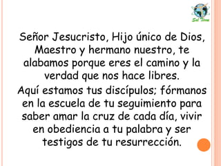 Señor Jesucristo, Hijo único de Dios,
Maestro y hermano nuestro, te
alabamos porque eres el camino y la
verdad que nos hace libres.
Aquí estamos tus discípulos; fórmanos
en la escuela de tu seguimiento para
saber amar la cruz de cada día, vivir
en obediencia a tu palabra y ser
testigos de tu resurrección.