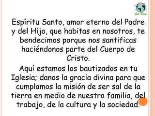 Espíritu Santo, amor eterno del Padre
y del Hijo, que habitas en nosotros, te
bendecimos porque nos santificas
haciéndonos parte del Cuerpo de
Cristo.
Aquí estamos los bautizados en tu
Iglesia; danos la gracia divina para que
cumplamos la misión de ser sal de la
tierra en medio de nuestra familia, del
trabajo, de la cultura y la sociedad.
