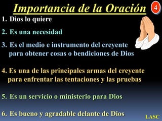 Importancia de la Oración4 Dios lo quiere Es una necesidad Es el medio e instrumento del creyente    para obtener cosas o bendiciones de Dios4. Es una de las principales armas del creyente para enfrentar las tentaciones y las pruebas Es un servicio o ministerio para Dios Es bueno y agradable delante de DiosLASC