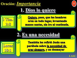 Oración: Importancia5Dios lo quiereQuiero, pues, que los hombres oren en todo lugar, levantando manos santas, sin ira ni contienda. 1 Tim.2:82. Es una necesidadTambién les refirió Jesús una parábola sobre la necesidad de orar siempre, y no desmayar Lucas18:1LASC