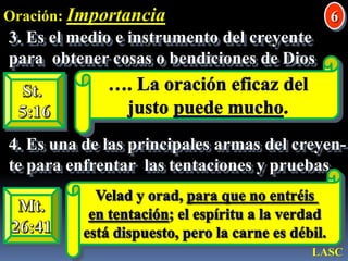 Oración: Importancia63. Es el medio e instrumento del creyentepara  obtener cosas o bendiciones de Dios …. La oración eficaz del justo puede mucho. St. 5:164. Es una de las principales armas del creyen-te para enfrentar  las tentaciones y pruebas Velad y orad, para que no entréis en tentación; el espíritu a la verdad está dispuesto, pero la carne es débil. Mt.26:41LASC
