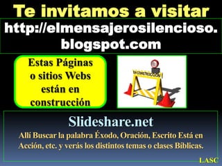 Te invitamos a visitar http://elmensajerosilencioso.blogspot.comEstas Páginas      o sitios Webs están en construcciónSlideshare.netAllí Buscar la palabra Éxodo, Oración, Escrito Está en Acción, etc. y verás los distintos temas o clases Bíblicas. LASC