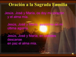 Oración a la Sagrada Familia Jesús, José y María, os doy mi corazón y el alma mía. Jesús, José y María, asistidme en mi última agonía. Jesús, José y María, en ustedes descanse en paz el alma mía. 
