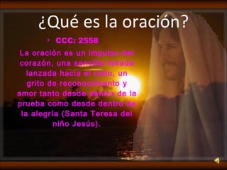 ¿Qué es la oración? CCC: 2558 La oración es un impulso del corazón, una sencilla mirada lanzada hacia el cielo, un grito de reconocimiento y amor tanto desde dentro de la prueba como desde dentro de la alegría (Santa Teresa del niño Jesús). 