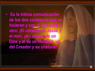 Es la intima comunicación de los dos corazones que se hicieron y son el uno para el otro: ¡El corazón de Jesús y el mío!, ¡el corazón de un Dios y el de un hombre!, ¡el del Creador y su criatura ! 