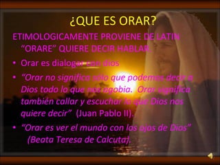 ¿QUE ES ORAR? ETIMOLOGICAMENTE PROVIENE DE LATIN “ORARE” QUIERE DECIR HABLAR. Orar es dialogar con dios  “ Orar no significa sólo que podemos decir a Dios todo lo que nos agobia.  Orar significa también callar y escuchar lo que Dios nos quiere decir”   (Juan Pablo II). “ Orar es ver el mundo con los ojos de Dios”  (Beata Teresa de Calcuta). 