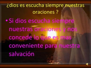 ¿dios es escucha siempre nuestras oraciones ? Si dios escucha siempre nuestras oraciones y nos concede lo que es mas conveniente para nuestra salvación  