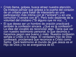 Cristo llama, golpea, busca atraer nuestra atención. Da tristeza pensar que golpea a la puerta del corazón de un critiano para tratar de interesarlo en una participación más íntima con él ("entraré") y en una comunión ("cenaré con él"). Pero todo depende de la voluntad del cristiano ("Si alguno oye mi voz…"). El que desea ser un hombre de oración practicará también la confesión sincera. ¿Qué es la confesión? La idea del vocablo es reconocer algo. Tiene que ver con nuestro testimonio personal, lo que decimos o hacemos según sea bueno o malo. Nuestra confesión señala a Cristo o lo niega. El verdadero hijo de Dios confesará, proclamará que reconoce a Cristo como Señor. Dará testimonio al mundo de que Jesús es el Hijo de Dios y no se avergüenza de El. 