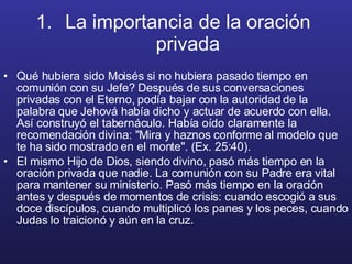 La importancia de la oración  privada   Qué hubiera sido Moisés si no hubiera pasado tiempo en comunión con su Jefe? Después de sus conversaciones privadas con el Eterno, podía bajar con la autoridad de la palabra que Jehová había dicho y actuar de acuerdo con ella. Así construyó el tabernáculo. Había oído claramente la recomendación divina: "Mira y haznos conforme al modelo que te ha sido mostrado en el monte". (Ex. 25:40).  El mismo Hijo de Dios, siendo divino, pasó más tiempo en la oración privada que nadie. La comunión con su Padre era vital para mantener su ministerio. Pasó más tiempo en la oración antes y después de momentos de crisis: cuando escogió a sus doce discípulos, cuando multiplicó los panes y los peces, cuando Judas lo traicionó y aún en la cruz. 