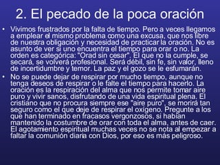 2. El pecado de la poca oración Vivimos frustrados por la falta de tiempo. Pero a veces llegamos a emplear el mismo problema como una excusa, que nos libre de nuestra obligación y necesidad de practicar la oración. No es asunto de ver si uno encuentra el tiempo para orar o no. La orden es categórica: "Orad sin cesar". El que no la cumple, se secará, se volverá profesional. Será débil, sin fe, sin valor, lleno de incertidumbre y temor. La paz y el gozo se le esfumarán. No se puede dejar de respirar por mucho tiempo, aunque no tenga deseos de respirar o le falte el tiempo para hacerlo. La oración es la respiración del alma que nos permite tomar aire puro y vivir sanos, disfrutando de una vida espiritual plena. El cristiano que no procura siempre ese "aire puro", se morirá tan seguro como el que deje de respirar el oxígeno. Pregunte a los que han terminado en fracasos vergonzosos, si habían mantenido la costumbre de orar con toda el alma, antes de caer. El agotamiento espiritual muchas veces no se nota al empezar a faltar la comunión diaria con Dios, por eso es más peligroso. 