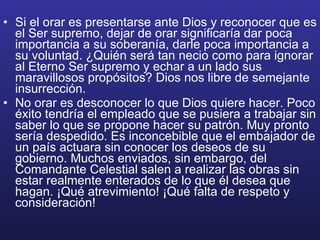 Si el orar es presentarse ante Dios y reconocer que es el Ser supremo, dejar de orar significaría dar poca importancia a su soberanía, darle poca importancia a su voluntad. ¿Quién será tan necio como para ignorar al Eterno Ser supremo y echar a un lado sus maravillosos propósitos? Dios nos libre de semejante insurrección.  No orar es desconocer lo que Dios quiere hacer. Poco éxito tendría el empleado que se pusiera a trabajar sin saber lo que se propone hacer su patrón. Muy pronto sería despedido. Es inconcebible que el embajador de un país actuara sin conocer los deseos de su gobierno. Muchos enviados, sin embargo, del Comandante Celestial salen a realizar las obras sin estar realmente enterados de lo que él desea que hagan. ¡Qué atrevimiento! ¡Qué falta de respeto y consideración! 