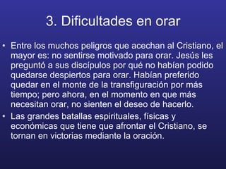 3. Dificultades en orar Entre los muchos peligros que acechan al Cristiano, el mayor es: no sentirse motivado para orar. Jesús les preguntó a sus discípulos por qué no habían podido quedarse despiertos para orar. Habían preferido quedar en el monte de la transfiguración por más tiempo; pero ahora, en el momento en que más necesitan orar, no sienten el deseo de hacerlo. Las grandes batallas espirituales, físicas y económicas que tiene que afrontar el Cristiano, se tornan en victorias mediante la oración. 