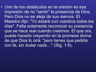 Uno de los obstáculos en la oración es esa impresión de no "sentir" la presencia de Dios. Pero Dios no se aleja de sus siervos. El Maestro dijo: "Yo estaré con vosotros todos los días". Falta solamente reconocer su presencia que se hace real cuando creemos. El que ora, puede hacerlo creyendo en la promesa divina de que Dios lo oirá: "pero tienes que pedirle con fe, sin dudar nada…" (Stg. 1:6). 