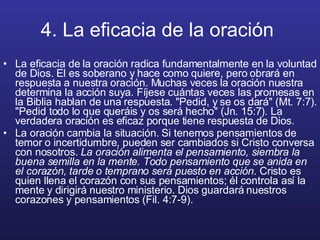 4. La eficacia de la oración   La eficacia de la oración radica fundamentalmente en la voluntad de Dios. El es soberano y hace como quiere, pero obrará en respuesta a nuestra oración. Muchas veces la oración nuestra determina la acción suya. Fíjese cuántas veces las promesas en la Biblia hablan de una respuesta. "Pedid, y se os dará" (Mt. 7:7). "Pedid todo lo que queráis y os será hecho" (Jn. 15:7). La verdadera oración es eficaz porque tiene respuesta de Dios. La oración cambia la situación. Si tenemos pensamientos de temor o incertidumbre, pueden ser cambiados si Cristo conversa con nosotros.  La oración alimenta el pensamiento, siembra la buena semilla en la mente. Todo pensamiento que se anida en el corazón, tarde o temprano será puesto en acción . Cristo es quien llena el corazón con sus pensamientos; él controla así la mente y dirigirá nuestro ministerio. Dios guardará nuestros corazones y pensamientos (Fil. 4:7-9). 