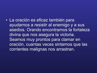 La oración es eficaz también para ayudarnos a resistir al enemigo y a sus asedios. Orando encontramos la fortaleza divina que nos asegura la victoria. Seamos muy prontos para clamar en oración, cuantas veces sintamos que las corrientes malignas nos arrastran.  