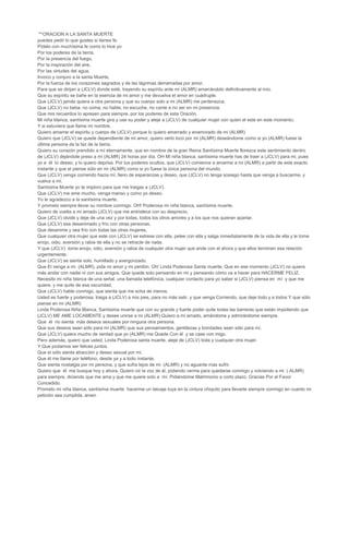 ¨**ORACION A LA SANTA MUERTE
puedes pedir lo que gustes si tienes fe.
Pídelo con muchísima fe como lo hice yo
Por los poderes de la tierra,
Por la presencia del fuego,
Por la inspiración del aire,
Por las virtudes del agua,
Invoco y conjuro a la santa Muerte,
Por la fuerza de los corazones sagrados y de las lágrimas derramadas por amor,
Para que se dirijan a (JCLV) donde esté, trayendo su espíritu ante mi (ALMR) amarrándolo definitivamente al mío.
Que su espíritu se bañe en la esencia de mi amor y me devuelva el amor en cuádruple.
Que (JCLV) jamás quiera a otra persona y que su cuerpo solo a mi (ALMR) me pertenezca.
Que (JCLV) no beba, no coma, no hable, no escuche, no cante a no ser en mi presencia.
Que mis recuerdos lo apresen para siempre, por los poderes de esta Oración.
Mi niña blanca, santísima muerte gira y use su poder y aleje a (JCLV) de cualquier mujer con quien el este en este momento;
Y si estuviera que llame mi nombre.
Quiero amarrar el espíritu y cuerpo de (JCLV) porque lo quiero amarrado y enamorado de mi (ALMR)
Quiero que (JCLV) se quede dependiente de mi amor, quiero verlo loco por mi (ALMR) deseándome como si yo (ALMR) fuese la
última persona de la faz de la tierra.
Quiero su corazón prendido a mí eternamente, que en nombre de la gran Reina Santísima Muerte florezca este sentimiento dentro
de (JCLV) dejándole preso a mi (ALMR) 24 horas por día. OH Mi niña blanca, santísima muerte has de traer a (JCLV) para mi, pues
yo a él lo deseo, y lo quiero deprisa. Por tus poderes ocultos, que (JCLV) comience a amarme a mi (ALMR) a partir de este exacto
instante y que el piense sólo en mi (ALMR) como si yo fuese la única persona del mundo.
Que (JCLV) venga corriendo hacia mí, lleno de esperanzas y deseo, que (JCLV) no tenga sosiego hasta que venga a buscarme, y
vuelva a mí.
Santísima Muerte yo te imploro para que me traigas a (JCLV).
Que (JCLV) me ame mucho, venga manso y como yo deseo.
Yo le agradezco a la santísima muerte.
Y prometo siempre llevar su nombre conmigo. OH! Poderosa mi niña blanca, santísima muerte,
Quiero de vuelta a mi amado (JCLV) que me entristece con su desprecio,
Que (JCLV) olvide y deje de una vez y por todas, todos los otros amores y a los que nos quieran apartar.
Que (JCLV) sea desanimado y frío con otras personas,
Que desanime y sea frío con todas las otras mujeres,
Que cualquier otra mujer que este con (JCLV) se estrese con ella, pelee con ella y salga inmediatamente de la vida de ella y le tome
enojo, odio, aversión y rabia de ella y no se retracte de nada.
Y que (JCLV) tome enojo, odio, aversión y rabia de cualquier otra mujer que ande con el ahora y que ellos terminen esa relación
urgentemente.
Que (JCLV) se sienta solo, humillado y avergonzado.
Que El venga a mi (ALMR), pida mi amor y mi perdón. Oh! Linda Poderosa Santa muerte, Que en ese momento (JCLV) no quiera
más andar con nadie ni con sus amigos. Que quede solo pensando en mí y pensando cómo va a hacer para HACERME FELIZ.
Necesito mi niña blanca de una señal, una llamada telefónica, cualquier contacto para yo saber si (JCLV) piensa en mí y que me
quiere, y me quite de esa oscuridad.
Que (JCLV) hable conmigo, que sienta que me echa de menos.
Usted es fuerte y poderosa, traiga a (JCLV) a mis pies, para no más salir, y que venga Corriendo, que deje todo y a todos Y que sólo
piense en mi (ALMR)
Linda Poderosa Niña Blanca, Santísima muerte que con su grande y fuerte poder quite todas las barreras que están impidiendo que
(JCLV) ME AME LOCAMENTE y desee unirse a mi (ALMR) Quiero a mi amado, amándome y admirándome siempre.
Que él no sienta más deseos sexuales por ninguna otra persona.
Que sus deseos sean sólo para mi (ALMR) que sus pensamientos, gentilezas y bondades sean sólo para mí.
Que (JCLV) quiera mucho de verdad que yo (ALMR) me Quede Con él y se case con migo.
Pero además, quiero que usted, Linda Poderosa santa muerte, aleje de (JCLV) toda y cualquier otra mujer.
Y Que podamos ser felices juntos.
Que el sólo sienta atracción y deseo sexual por mí.
Que él me llame por teléfono, desde ya y a todo instante.
Que sienta nostalgia por mi persona, y que sufra lejos de mi (ALMR) y no aguante mas sufrir.
Quiero que él me busque hoy y ahora. Quiero oír la voz de él, pidiendo verme para quedarse conmigo y volviendo a mi ( ALMR)
para siempre, diciendo que me ama y que me quiere solo a mí. Pidiéndome Matrimonio a corto plazo. Gracias Por el Favor
Concedido.
Prometo mi niña blanca, santísima muerte hacerme un tatuaje tuya en la cintura chiquito para llevarte siempre conmigo en cuanto mi
petición sea cumplida, amen
 