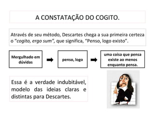 A CONSTATAÇÃO DO COGITO.

Através de seu método, Descartes chega a sua primeira certeza
o “cogito, ergo sum”, que significa, “Penso, logo existo”.

                                          uma coisa que pensa
Mergulhado em
                       penso, logo          existe ao menos
   dúvidas
                                           enquanto pensa.



Essa é a verdade indubitável,
modelo das ideias claras e
distintas para Descartes.
 